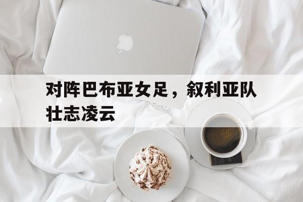 华体会投注-对阵巴布亚女足，叙利亚队壮志凌云
