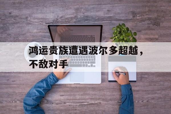 华体会app下载-鸿运贵族遭遇波尔多超越，不敌对手的简单介绍